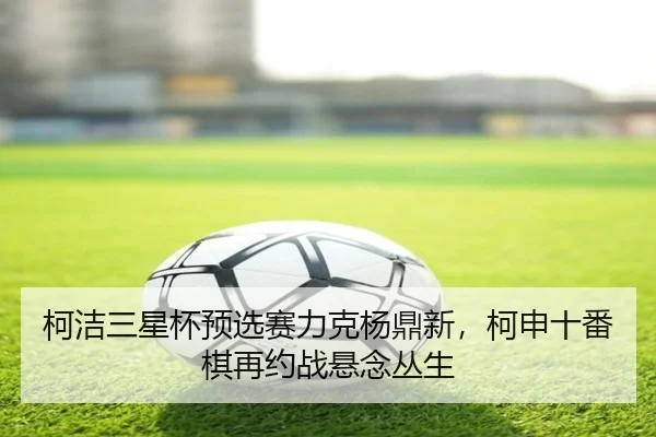 柯洁三星杯预选赛力克杨鼎新，柯申十番棋再约战悬念丛生