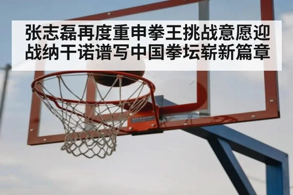 张志磊再度重申拳王挑战意愿迎战纳干诺谱写中国拳坛崭新篇章